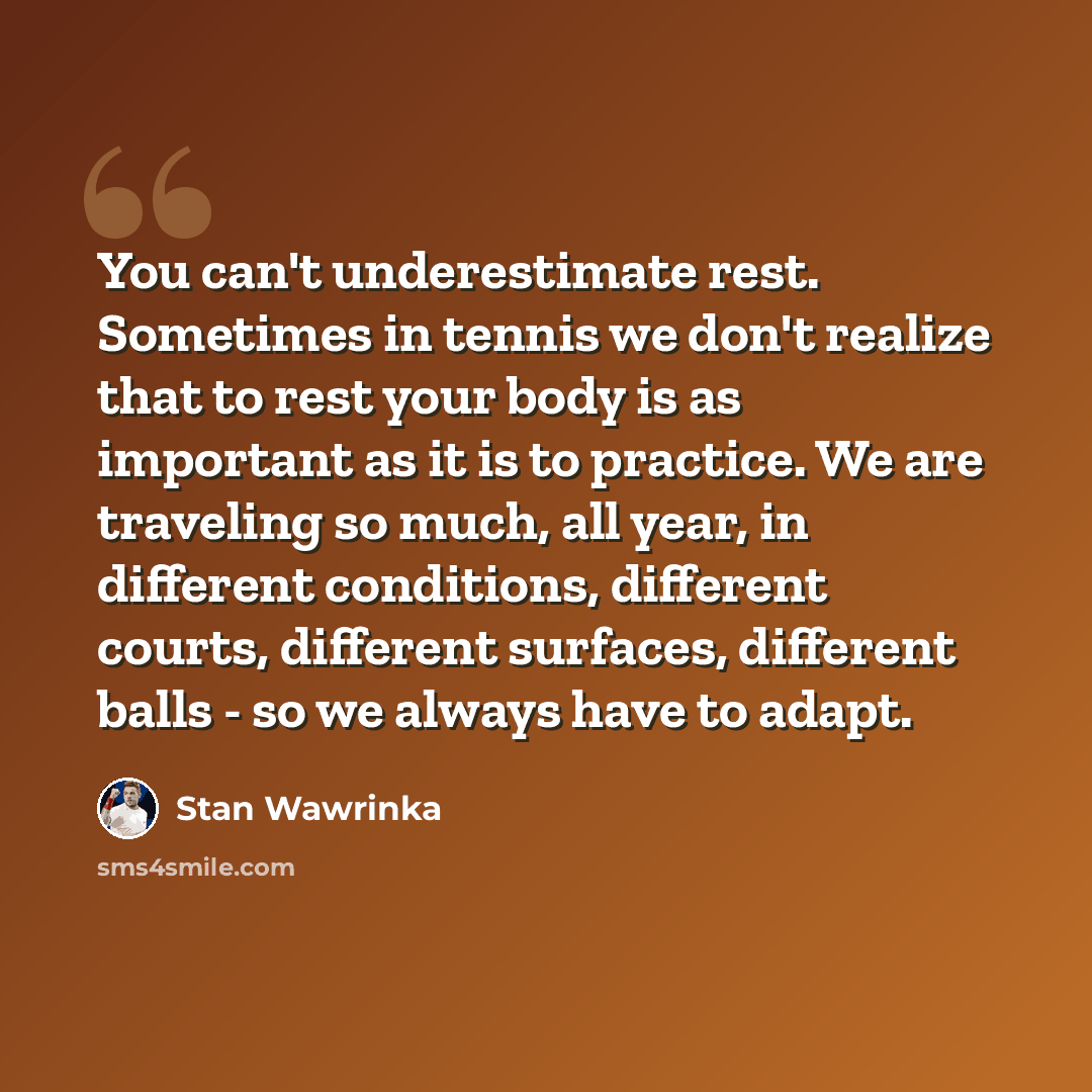 “You can't underestimate rest. Sometimes in tennis we don't realize that to rest your body is as important as it is to practice. We are traveling so much, all year, in different conditions, different courts, different surfaces, different balls - so we always have to adapt.” quote by Stan Wawrinka