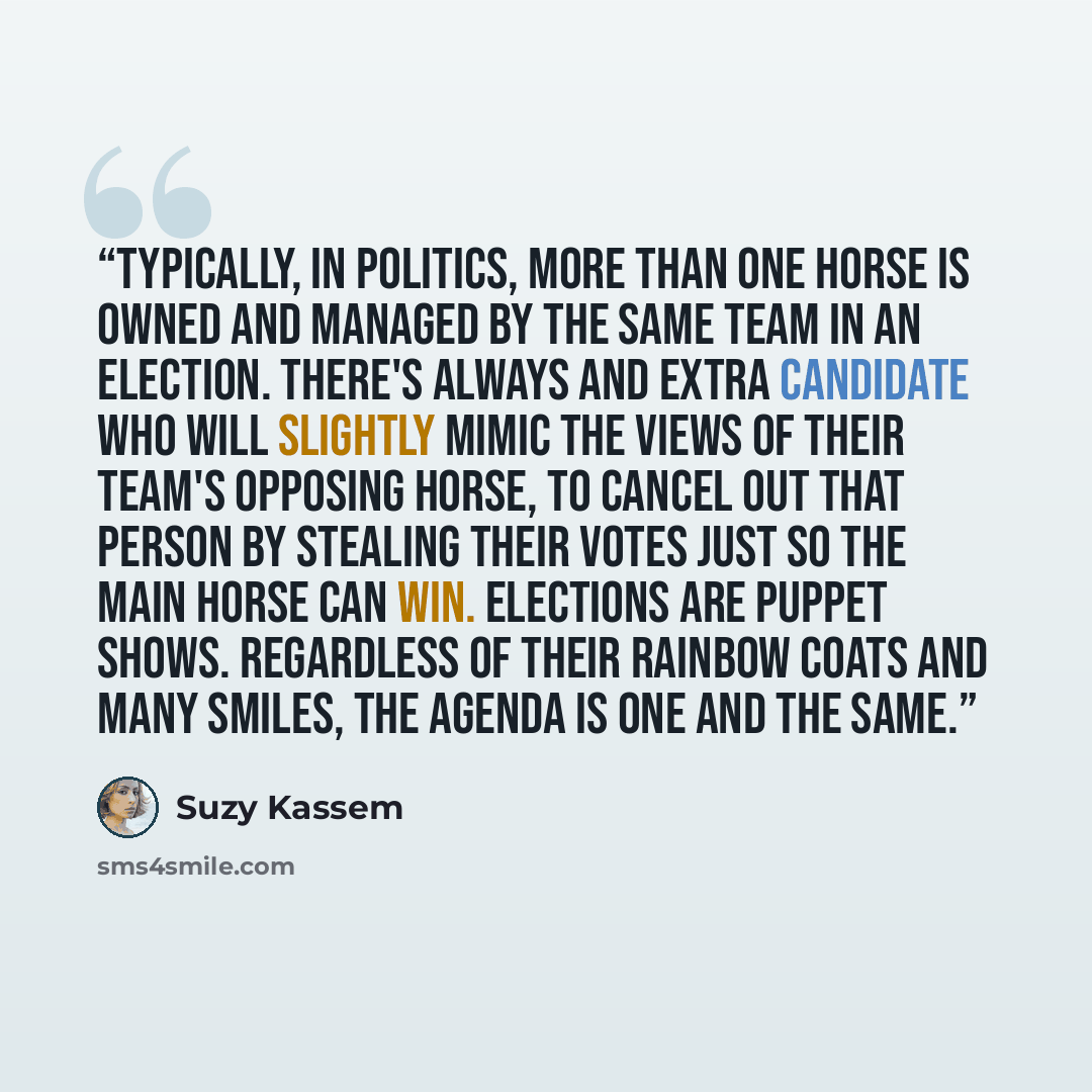 “Typically, in politics, more than one horse is owned and managed by the same team in an election. There's always and extra candidate who will slightly mimic the views of their team's opposing horse, to cancel out that person by stealing their votes just so the main horse can win. Elections are…” quote by Suzy Kassem