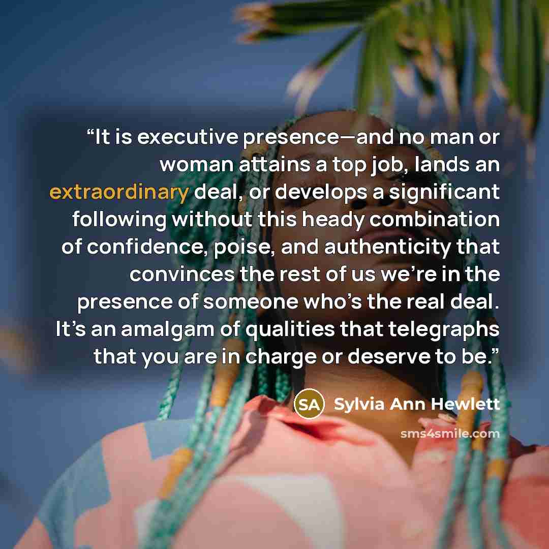 “It is executive presence—and no man or woman attains a top job, lands an extraordinary deal, or develops a significant following without this heady combination of confidence, poise, and authenticity that convinces the rest of us we’re in the presence of someone who’s the real deal. It’s an amalgam…” quote by Sylvia Ann Hewlett