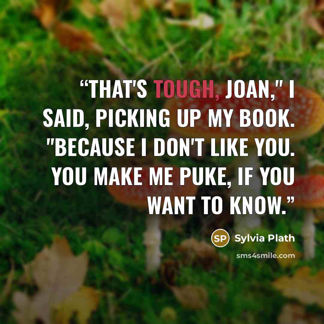 “That's tough, Joan," I said, picking up my book. "Because I don't like you. You make me puke, if you want to know.” quote by Sylvia Plath