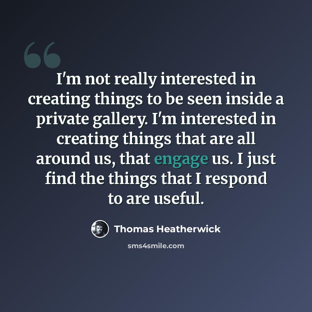 “I'm not really interested in creating things to be seen inside a private gallery. I'm interested in creating things that are all around us, that engage us. I just find the things that I respond to are useful.” quote by Thomas Heatherwick