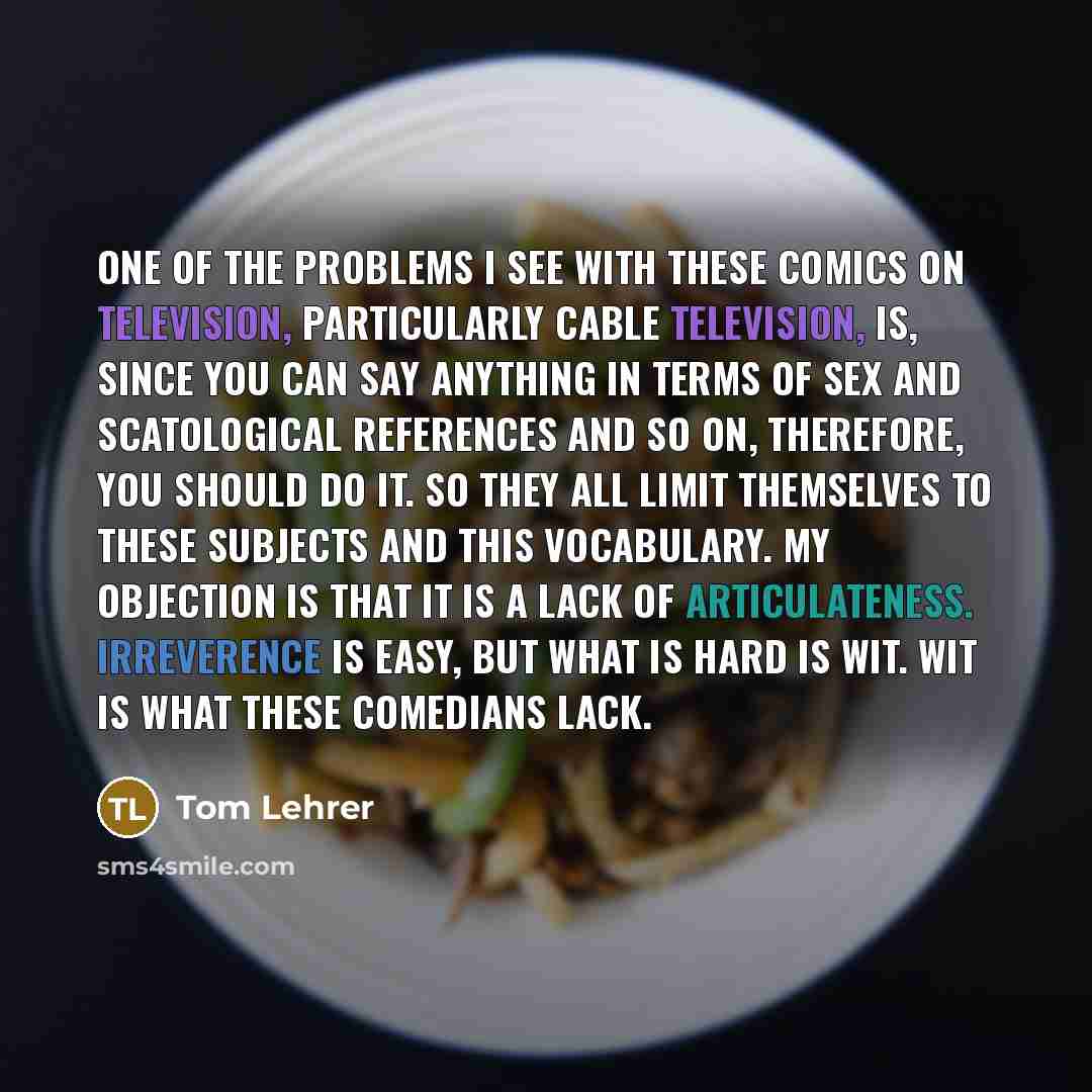 “One of the problems I see with these comics on television, particularly cable television, is, since you can say anything in terms of sex and scatological references and so on, therefore, you should do it. So they all limit themselves to these subjects and this vocabulary. My objection is that it…” quote by Tom Lehrer