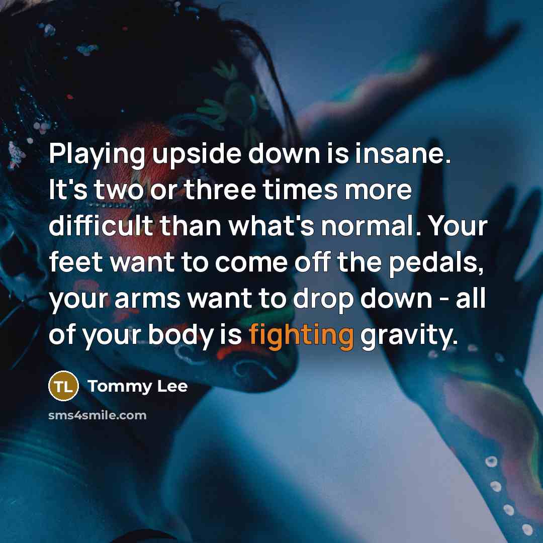 “Playing upside down is insane. It's two or three times more difficult than what's normal. Your feet want to come off the pedals, your arms want to drop down - all of your body is fighting gravity.” quote by Tommy Lee