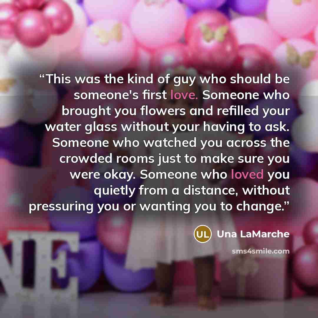 “This was the kind of guy who should be someone's first love. Someone who brought you flowers and refilled your water glass without your having to ask. Someone who watched you across the crowded rooms just to make sure you were okay. Someone who loved you quietly from a distance, without pressuring…” quote by Una LaMarche