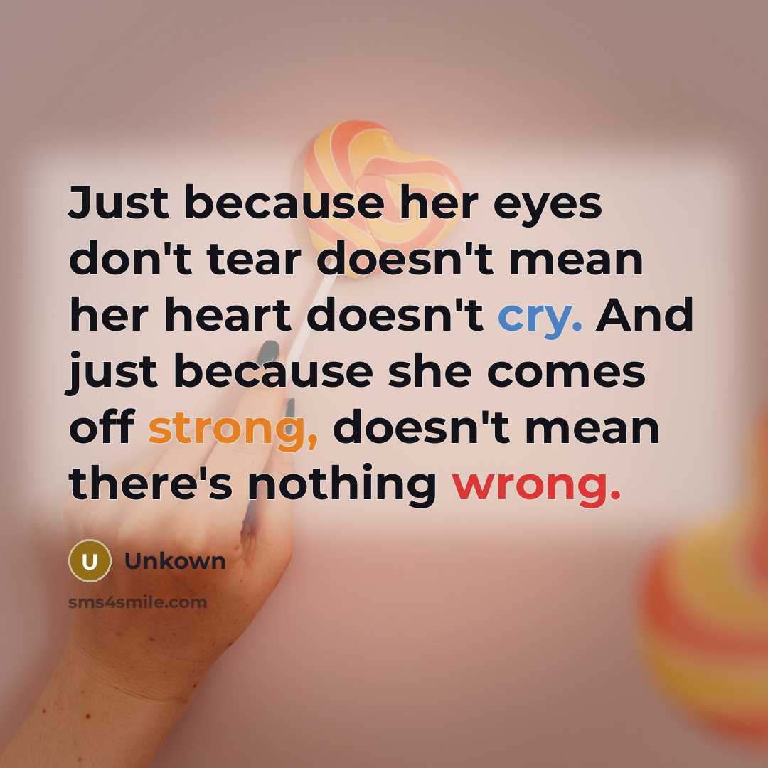 “Just because her eyes don't tear doesn't mean her heart doesn't cry. And just because she comes off strong, doesn't mean there's nothing wrong.” quote by Unkown