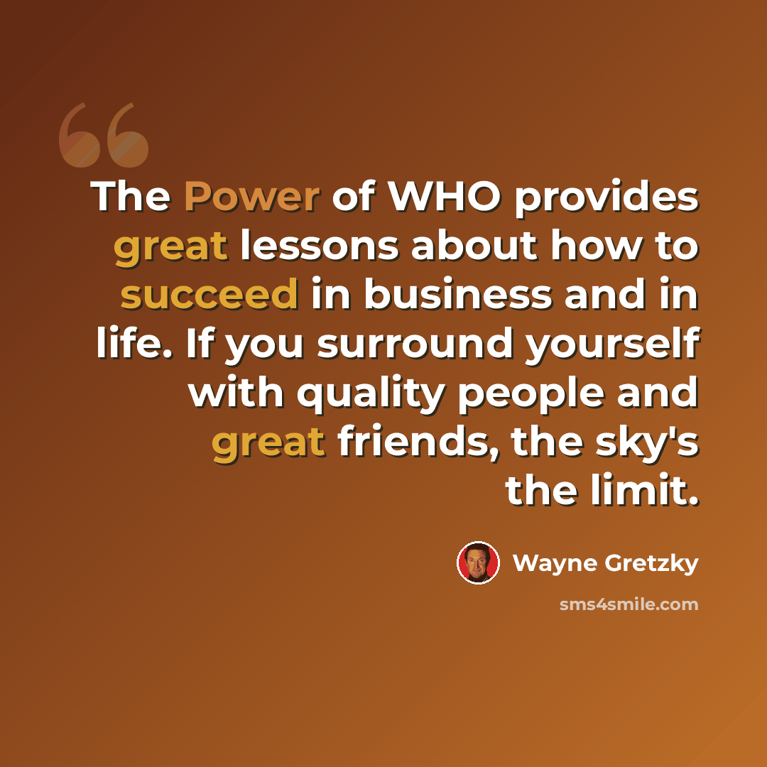 “The Power of WHO provides great lessons about how to succeed in business and in life. If you surround yourself with quality people and great friends, the sky's the limit.” quote by Wayne Gretzky