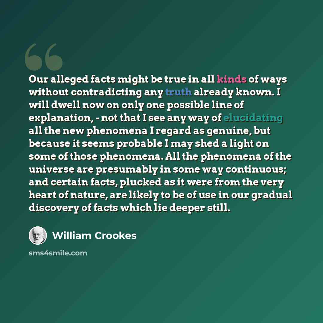 “Our alleged facts might be true in all kinds of ways without contradicting any truth already known. I will dwell now on only one possible line of explanation, - not that I see any way of elucidating all the new phenomena I regard as genuine, but because it seems probable I may shed a light on some…” quote by William Crookes