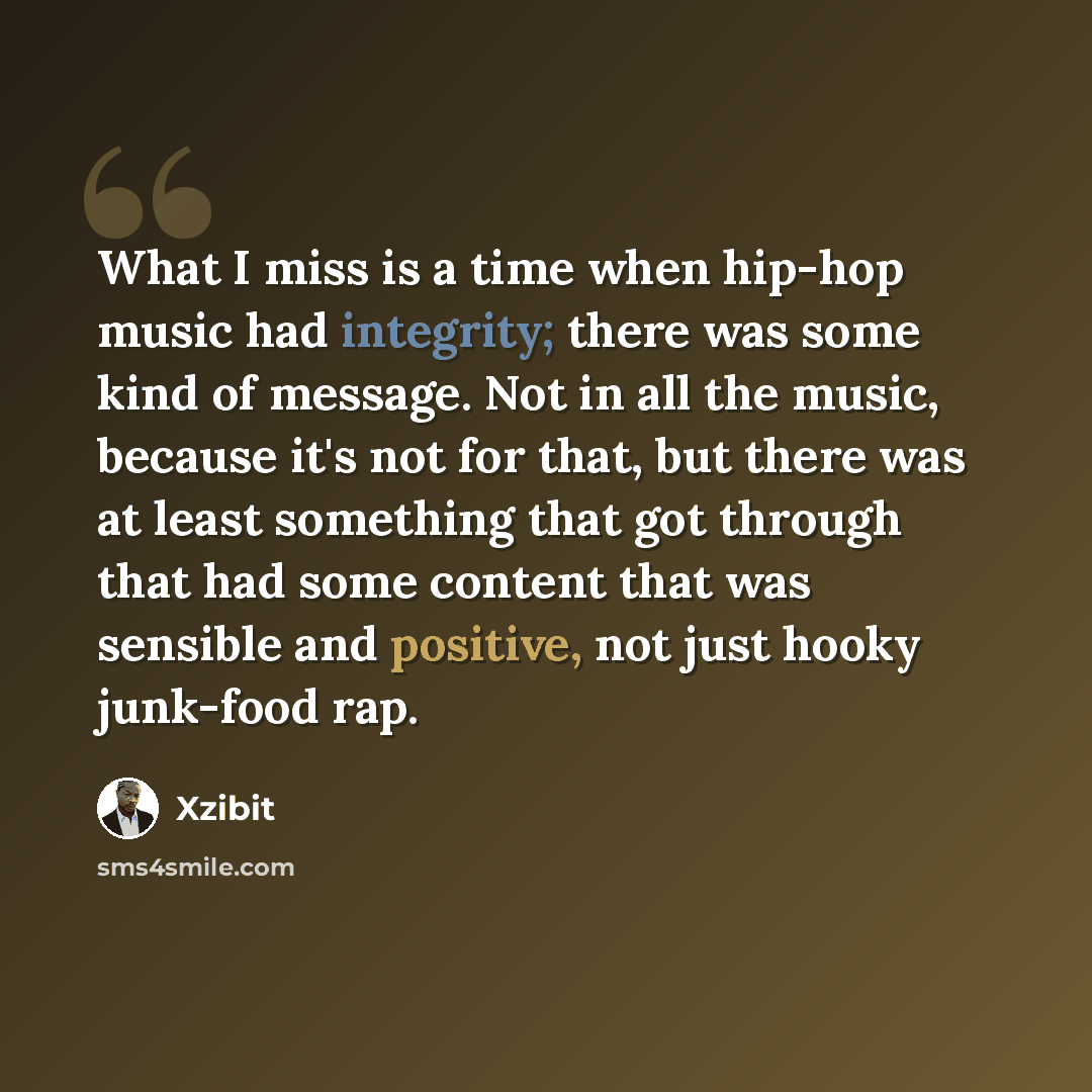 “What I miss is a time when hip-hop music had integrity; there was some kind of message. Not in all the music, because it's not for that, but there was at least something that got through that had some content that was sensible and positive, not just hooky junk-food rap.” quote by Xzibit