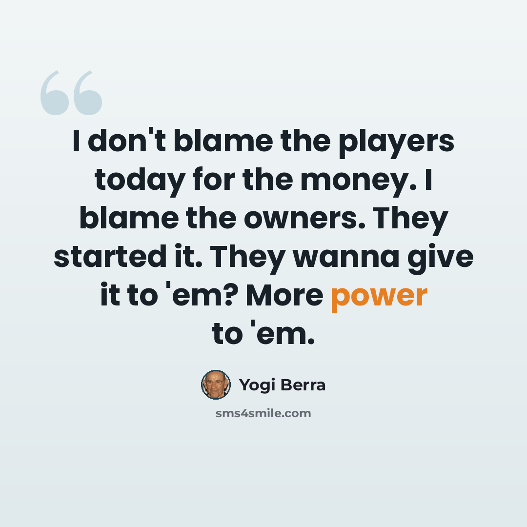 “I don't blame the players today for the money. I blame the owners. They started it. They wanna give it to 'em? More power to 'em.” quote by Yogi Berra