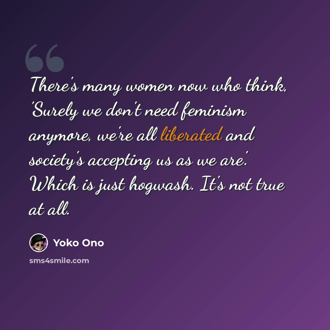 “There's many women now who think, 'Surely we don't need feminism anymore, we're all liberated and society's accepting us as we are'. Which is just hogwash. It's not true at all.” quote by Yoko Ono