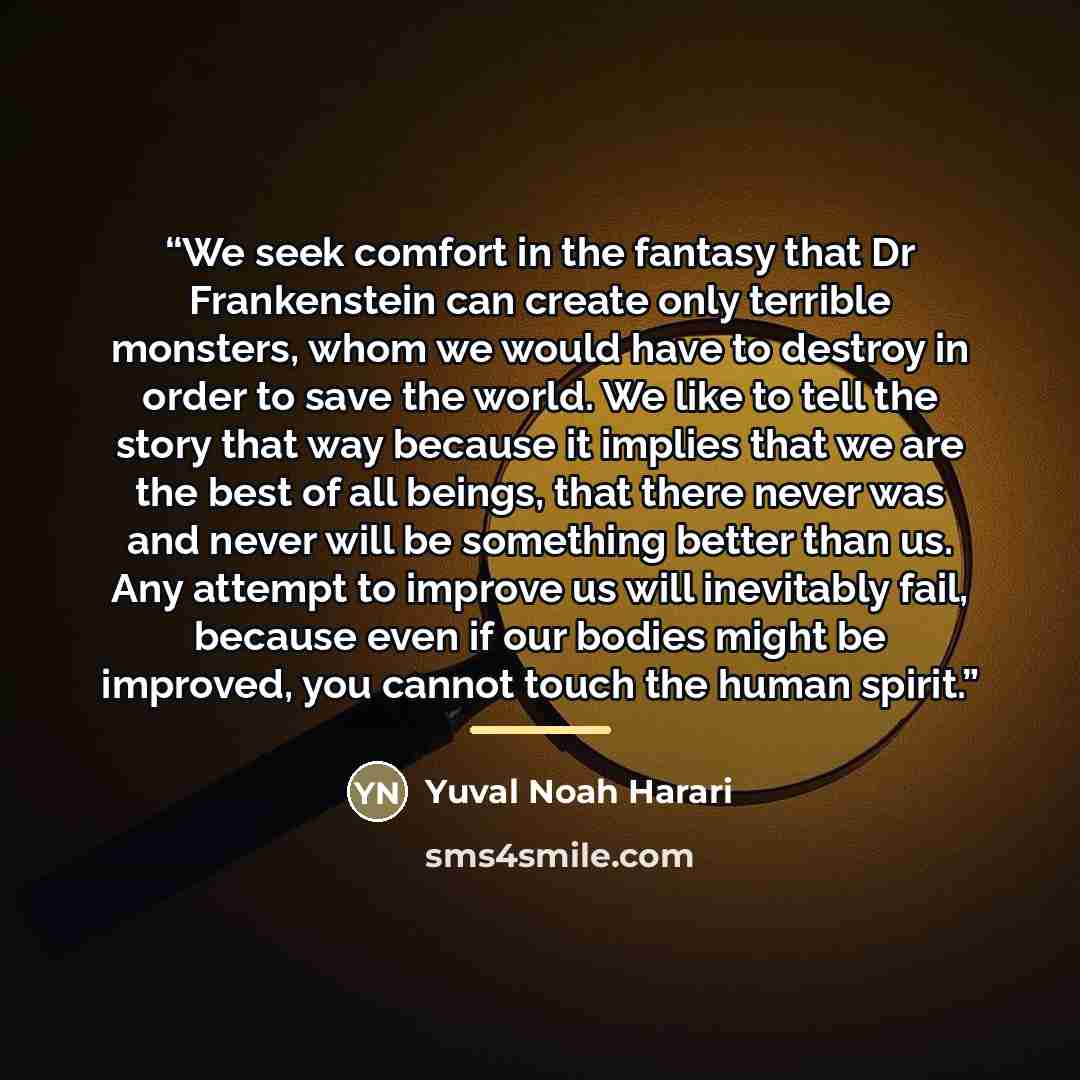 “We seek comfort in the fantasy that Dr Frankenstein can create only terrible monsters, whom we would have to destroy in order to save the world. We like to tell the story that way because it implies that we are the best of all beings, that there never was and never will be something better than…” quote by Yuval Noah Harari