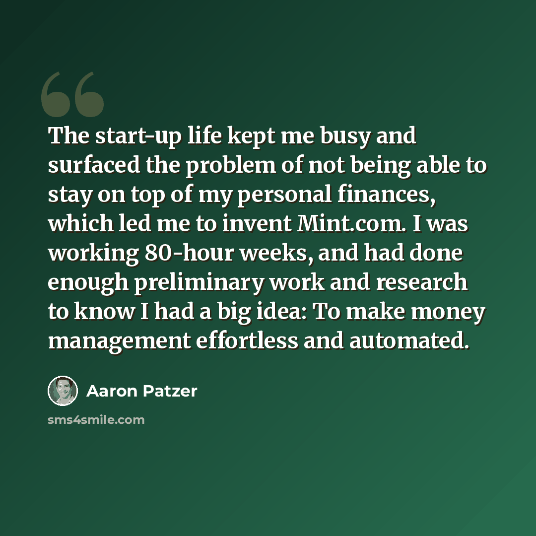“The start-up life kept me busy and surfaced the problem of not being able to stay on top of my personal finances, which led me to invent Mint.com. I was working 80-hour weeks, and had done enough preliminary work and research to know I had a big idea: To make money management effortless and…” quote by Aaron Patzer