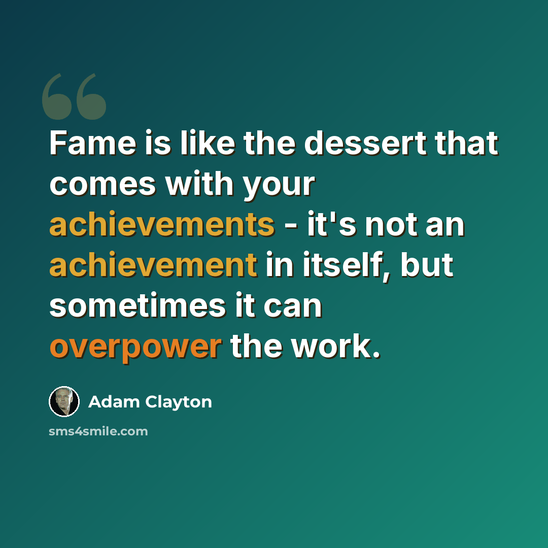 “Fame is like the dessert that comes with your achievements - it's not an achievement in itself, but sometimes it can overpower the work.” quote by Adam Clayton
