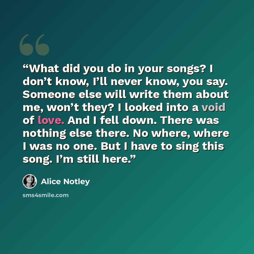 “What did you do in your songs? I don’t know, I’ll never know, you say. Someone else will write them about me, won’t they? I looked into a void of love. And I fell down. There was nothing else there. No where, where I was no one. But I have to sing this song. I’m still here.” quote by Alice Notley