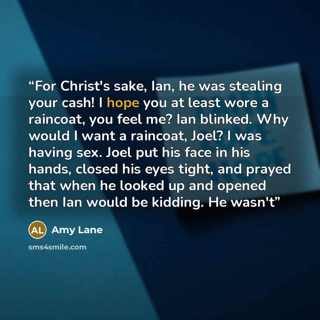 “For Christ's sake, Ian, he was stealing your cash! I hope you at least wore a raincoat, you feel me? Ian blinked. Why would I want a raincoat, Joel? I was having sex. Joel put his face in his hands, closed his eyes tight, and prayed that when he looked up and opened then Ian would be kidding. He…” quote by Amy Lane
