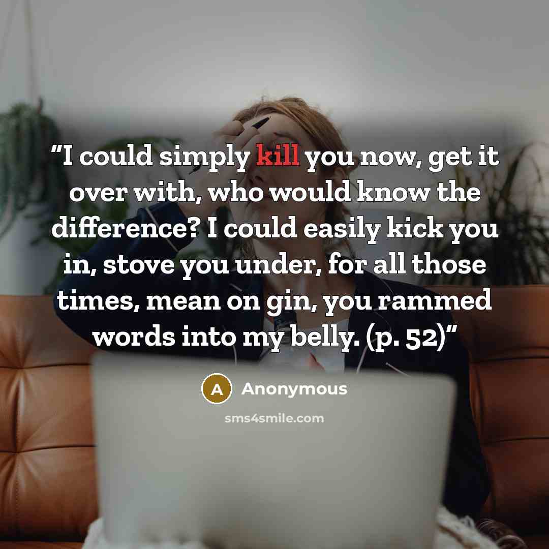“I could simply kill you now, get it over with, who would know the difference? I could easily kick you in, stove you under, for all those times, mean on gin, you rammed words into my belly. (p. 52)” quote by Anonymous