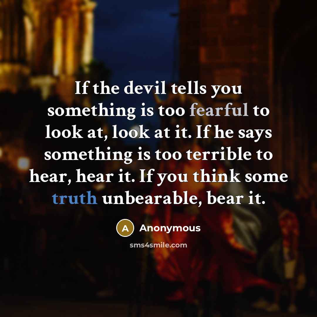 “If the devil tells you something is too fearful to look at, look at it. If he says something is too terrible to hear, hear it. If you think some truth unbearable, bear it.” quote by Anonymous