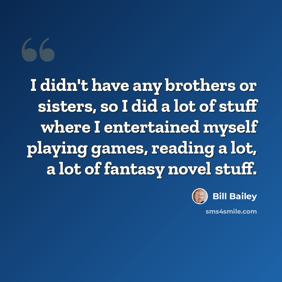 “I didn't have any brothers or sisters, so I did a lot of stuff where I entertained myself playing games, reading a lot, a lot of fantasy novel stuff.” quote by Bill Bailey
