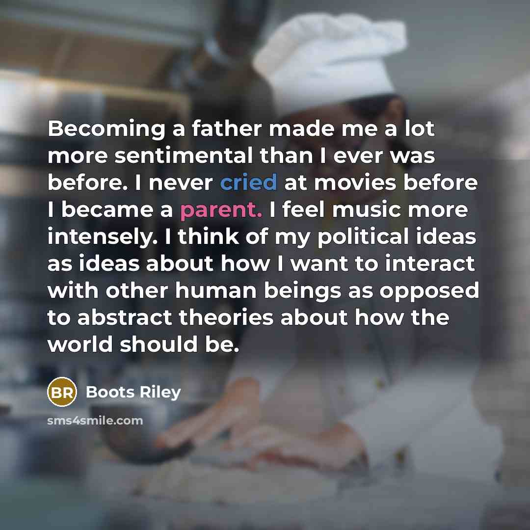 “Becoming a father made me a lot more sentimental than I ever was before. I never cried at movies before I became a parent. I feel music more intensely. I think of my political ideas as ideas about how I want to interact with other human beings as opposed to abstract theories about how the world…” quote by Boots Riley
