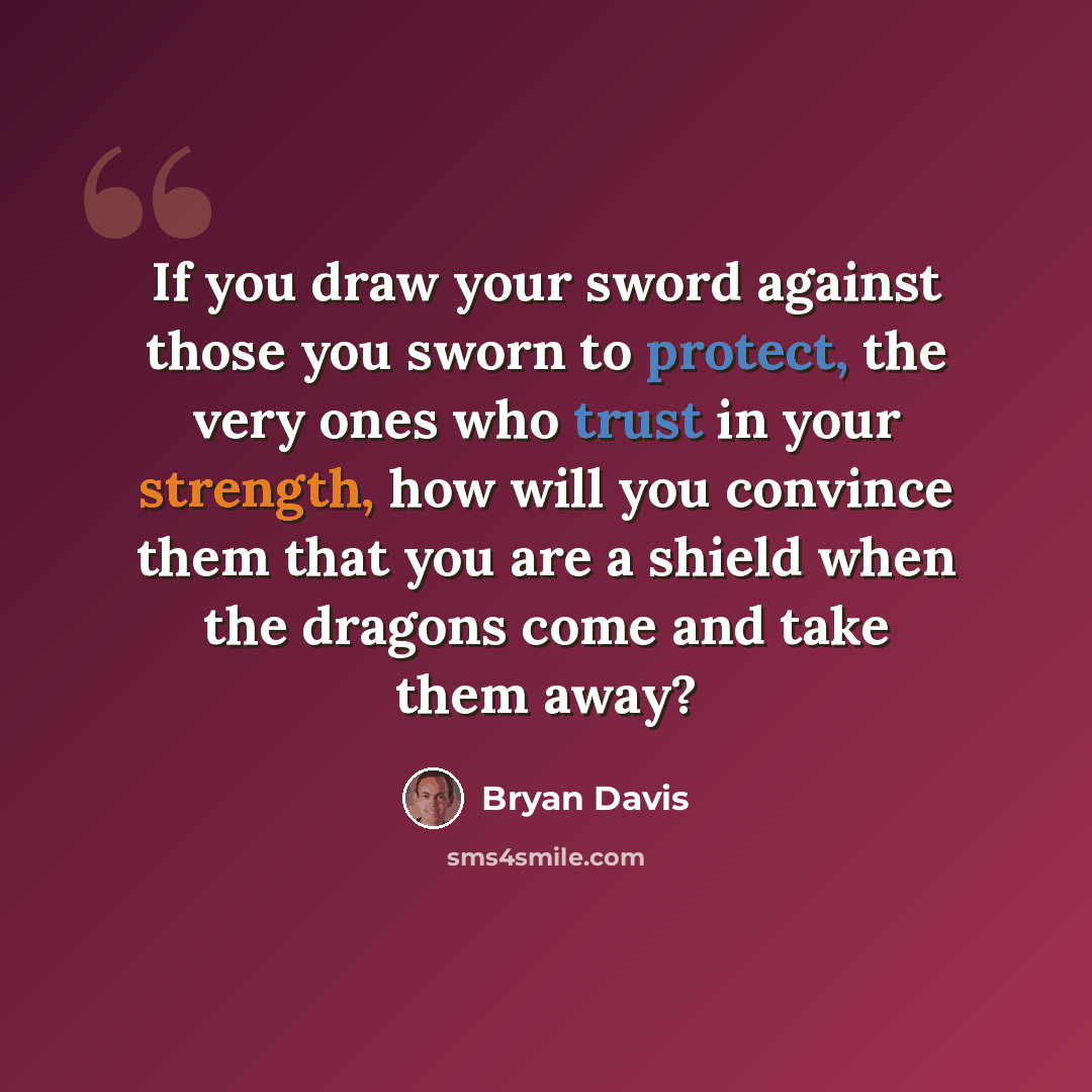 “If you draw your sword against those you sworn to protect, the very ones who trust in your strength, how will you convince them that you are a shield when the dragons come and take them away?” quote by Bryan Davis