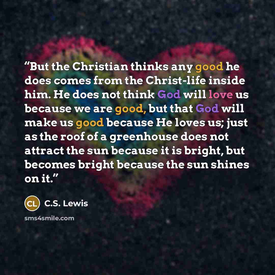 “But the Christian thinks any good he does comes from the Christ-life inside him. He does not think God will love us because we are good, but that God will make us good because He loves us; just as the roof of a greenhouse does not attract the sun because it is bright, but becomes bright because…” quote by C.S. Lewis
