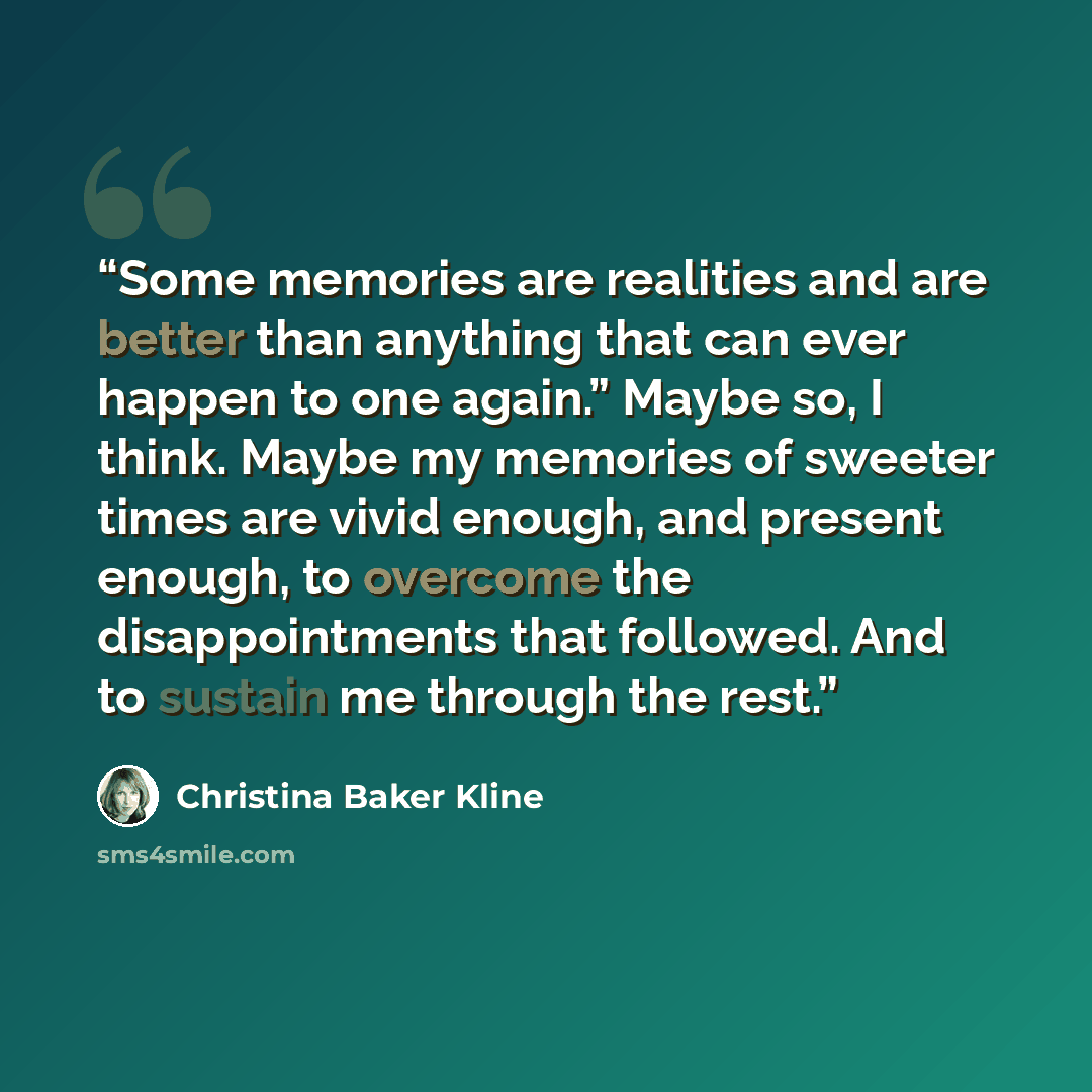 “Some memories are realities and are better than anything that can ever happen to one again.” Maybe so, I think. Maybe my memories of sweeter times are vivid enough, and present enough, to overcome the disappointments that followed. And to sustain me through the rest.” quote by Christina Baker Kline