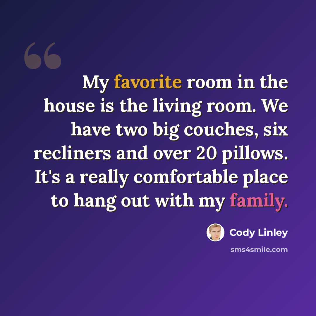 “My favorite room in the house is the living room. We have two big couches, six recliners and over 20 pillows. It's a really comfortable place to hang out with my family.” quote by Cody Linley