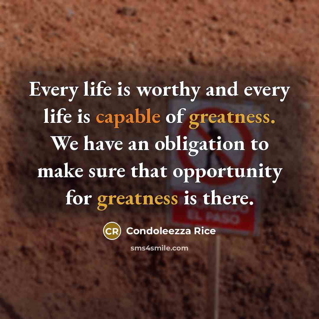 “Every life is worthy and every life is capable of greatness. We have an obligation to make sure that opportunity for greatness is there.” quote by Condoleezza Rice