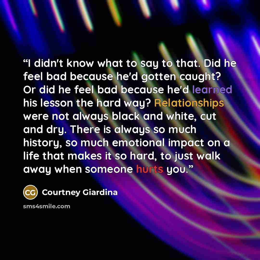 “I didn't know what to say to that. Did he feel bad because he'd gotten caught? Or did he feel bad because he'd learned his lesson the hard way? Relationships were not always black and white, cut and dry. There is always so much history, so much emotional impact on a life that makes it so hard, to…” quote by Courtney Giardina