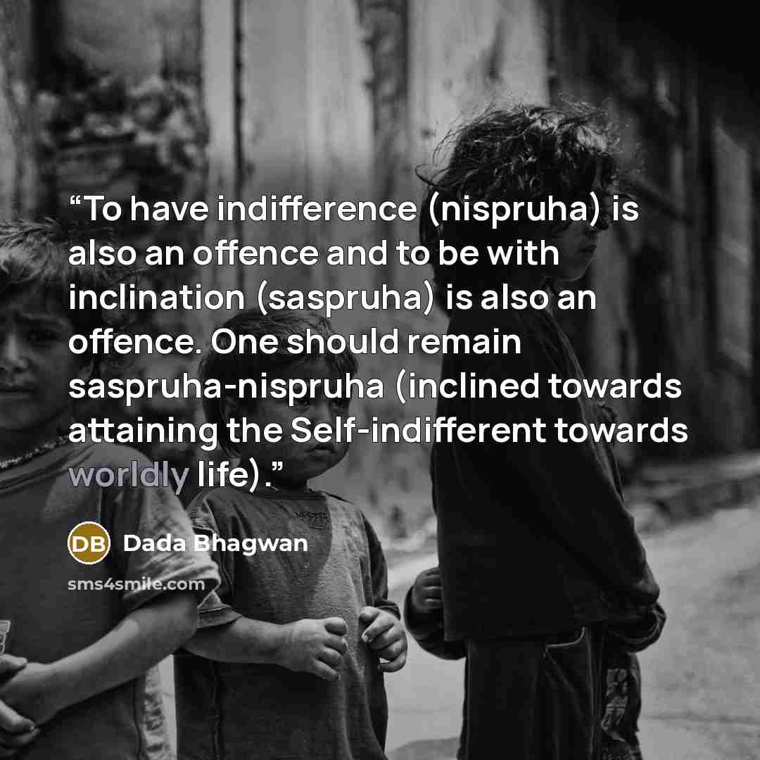 “To have indifference (nispruha) is also an offence and to be with inclination (saspruha) is also an offence. One should remain saspruha-nispruha (inclined towards attaining the Self-indifferent towards worldly life).” quote by Dada Bhagwan