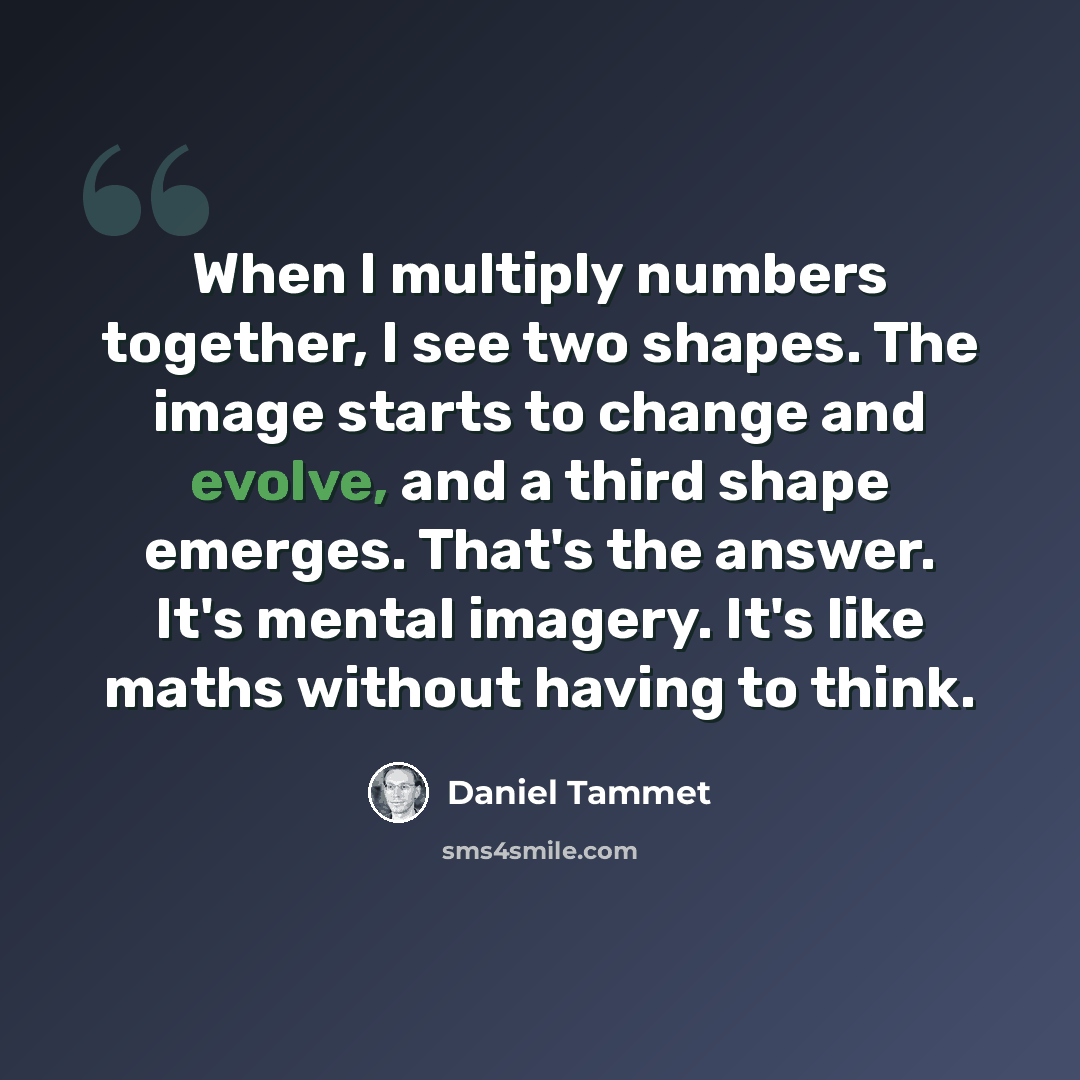 “When I multiply numbers together, I see two shapes. The image starts to change and evolve, and a third shape emerges. That's the answer. It's mental imagery. It's like maths without having to think.” quote by Daniel Tammet
