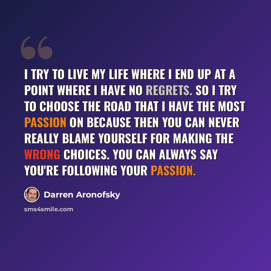 “I try to live my life where I end up at a point where I have no regrets. So I try to choose the road that I have the most passion on because then you can never really blame yourself for making the wrong choices. You can always say you're following your passion.” quote by Darren Aronofsky