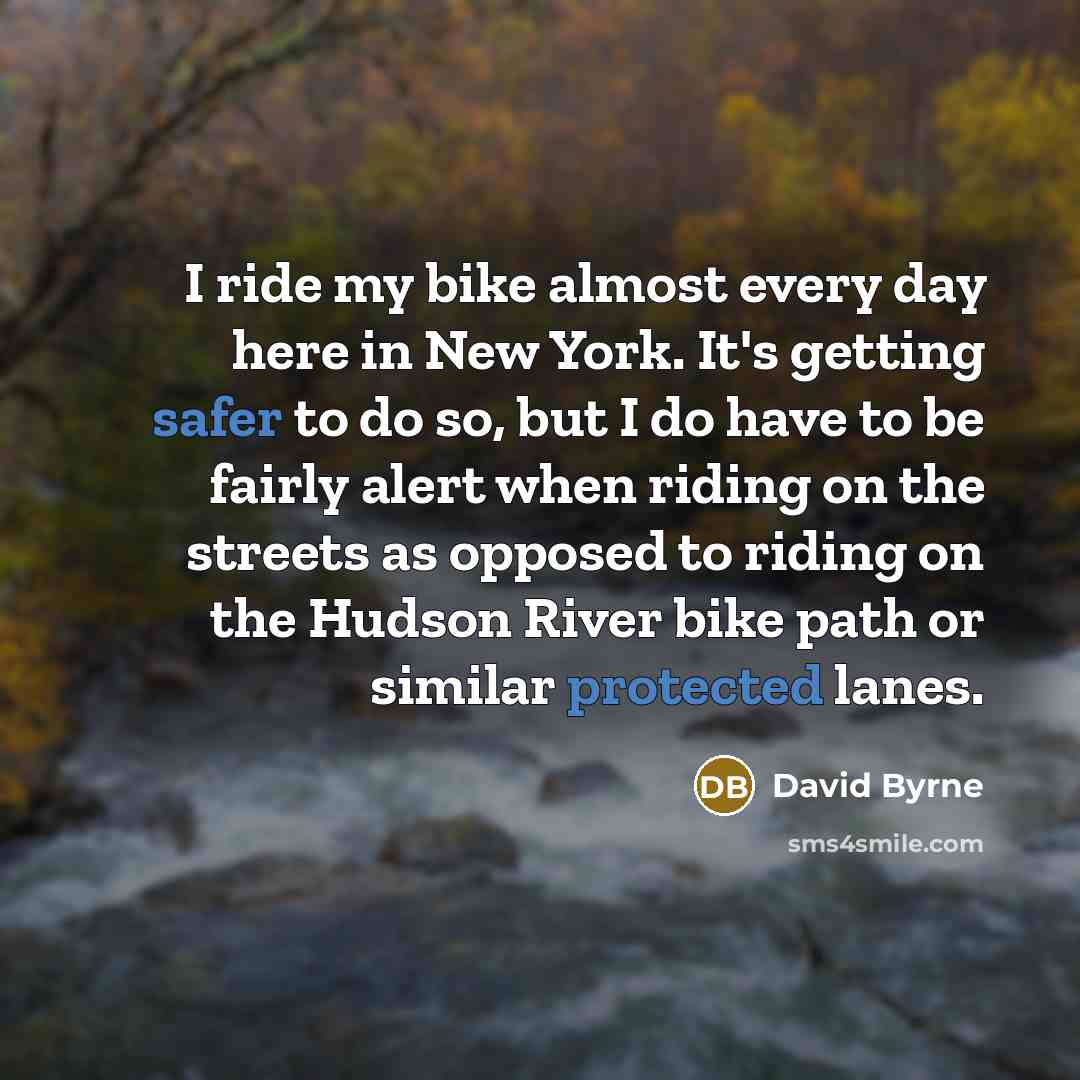 “I ride my bike almost every day here in New York. It's getting safer to do so, but I do have to be fairly alert when riding on the streets as opposed to riding on the Hudson River bike path or similar protected lanes.” quote by David Byrne