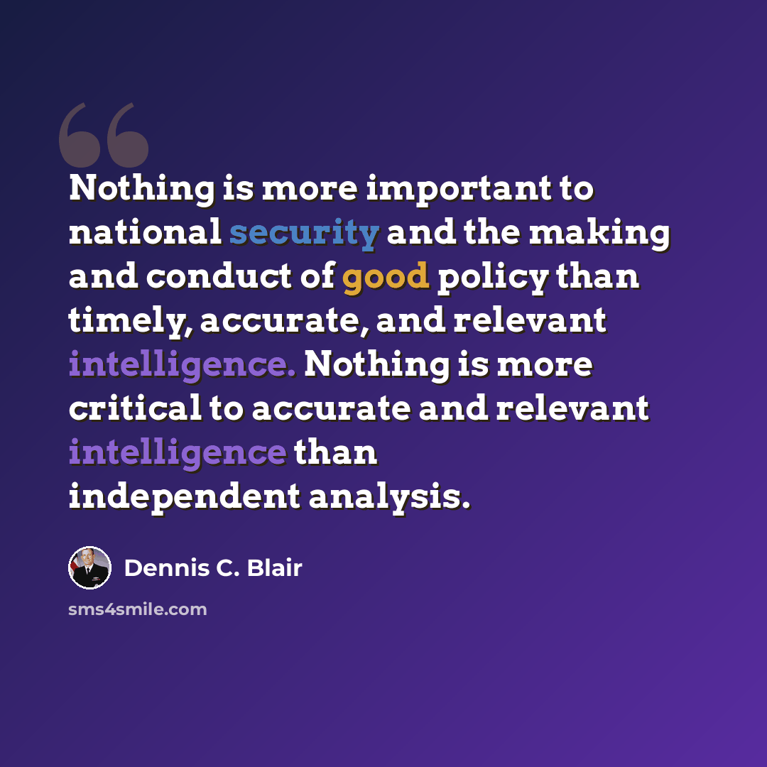 “Nothing is more important to national security and the making and conduct of good policy than timely, accurate, and relevant intelligence. Nothing is more critical to accurate and relevant intelligence than independent analysis.” quote by Dennis C. Blair