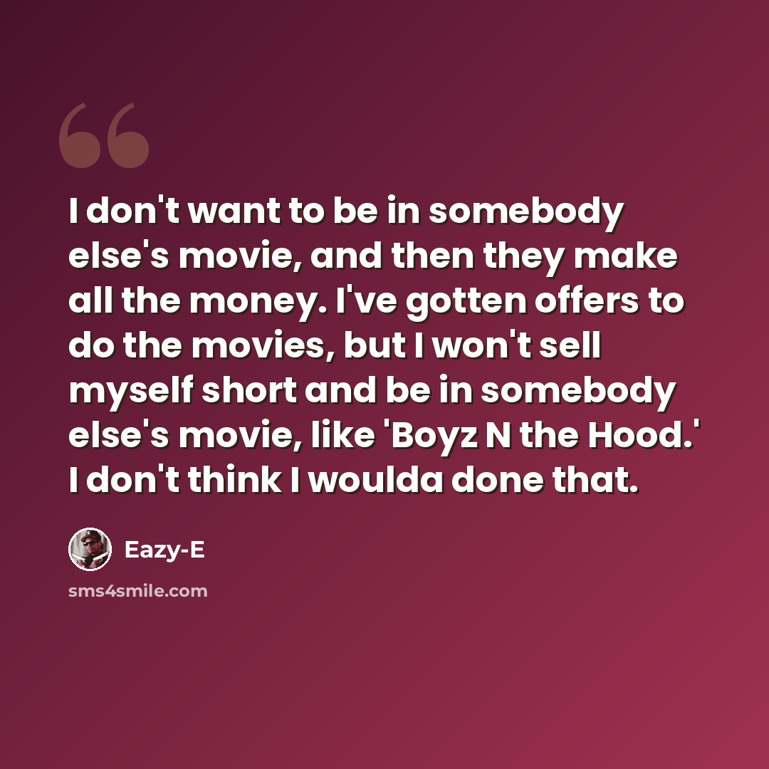 “I don't want to be in somebody else's movie, and then they make all the money. I've gotten offers to do the movies, but I won't sell myself short and be in somebody else's movie, like 'Boyz N the Hood.' I don't think I woulda done that.” quote by Eazy-E