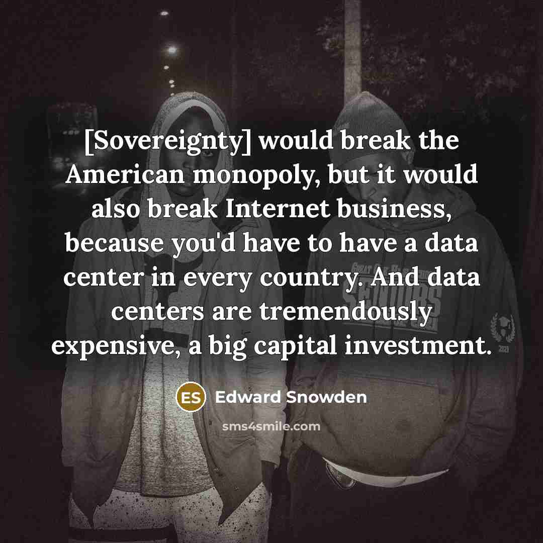 “[Sovereignty] would break the American monopoly, but it would also break Internet business, because you'd have to have a data center in every country. And data centers are tremendously expensive, a big capital investment.” quote by Edward Snowden