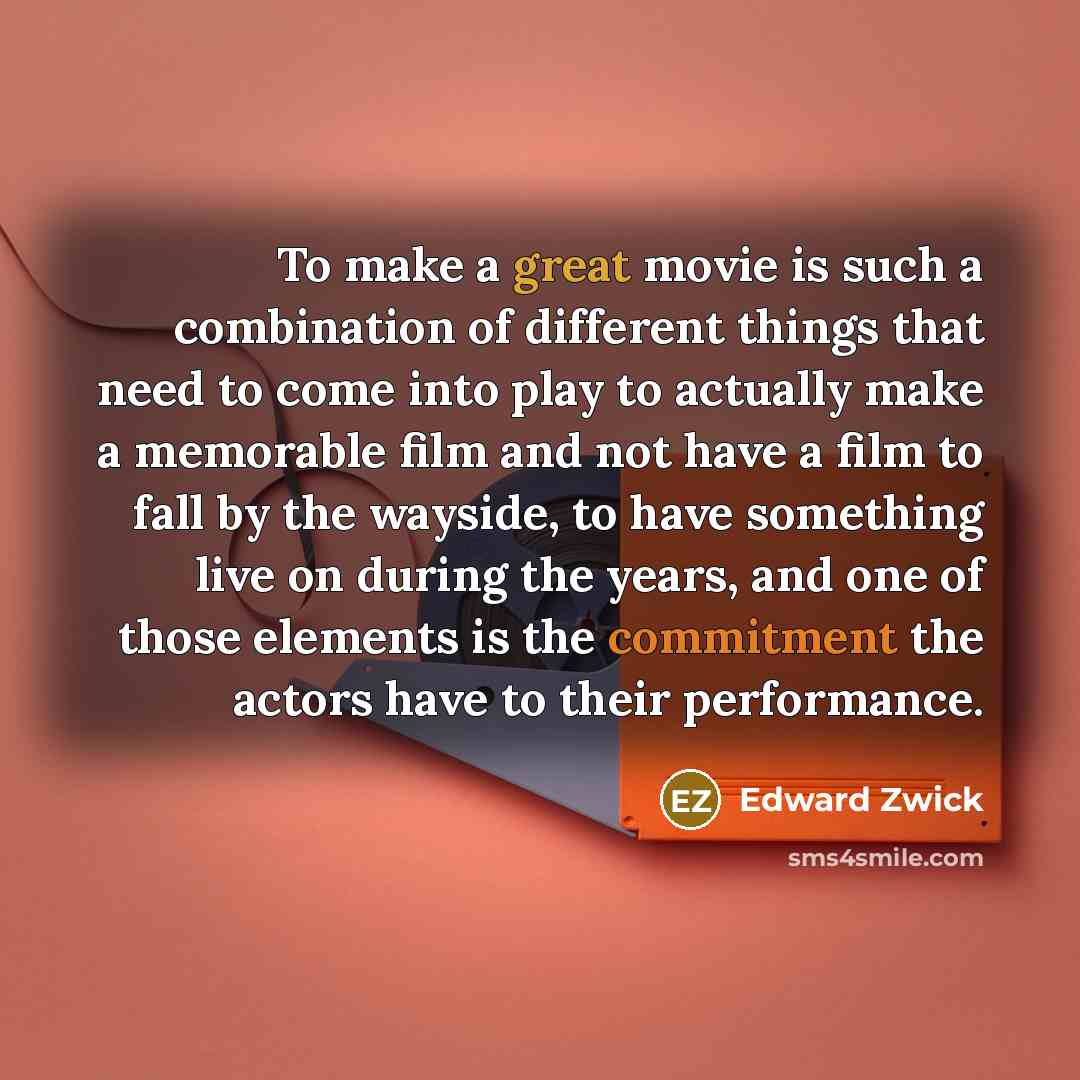 “To make a great movie is such a combination of different things that need to come into play to actually make a memorable film and not have a film to fall by the wayside, to have something live on during the years, and one of those elements is the commitment the actors have to their performance.” quote by Edward Zwick