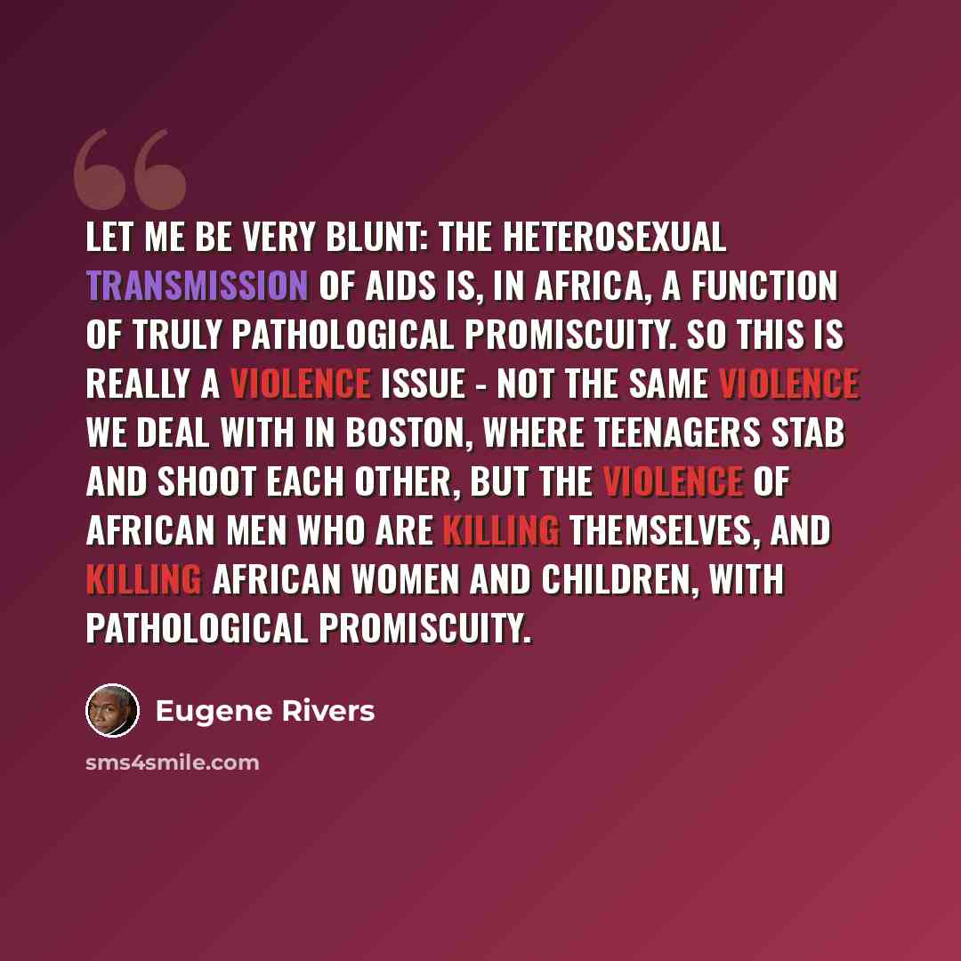 “Let me be very blunt: the heterosexual transmission of AIDS is, in Africa, a function of truly pathological promiscuity. So this is really a violence issue - not the same violence we deal with in Boston, where teenagers stab and shoot each other, but the violence of African men who are killing…” quote by Eugene Rivers