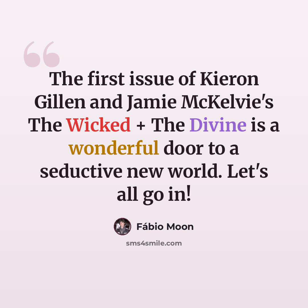 “The first issue of Kieron Gillen and Jamie McKelvie's The Wicked + The Divine is a wonderful door to a seductive new world. Let's all go in!” quote by Fábio Moon