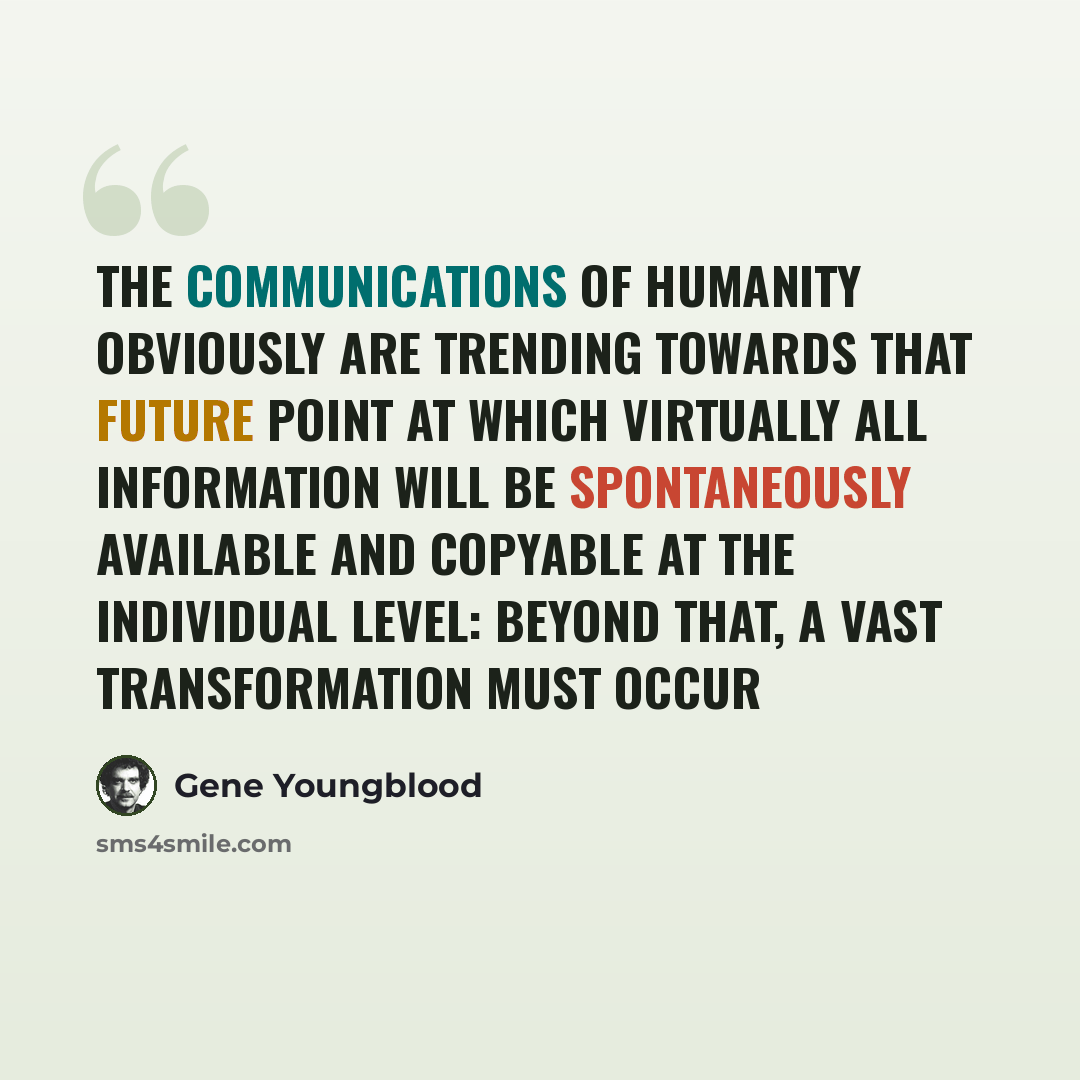 “The communications of humanity obviously are trending towards that future point at which virtually all information will be spontaneously available and copyable at the individual level: beyond that, a vast transformation must occur” quote by Gene Youngblood