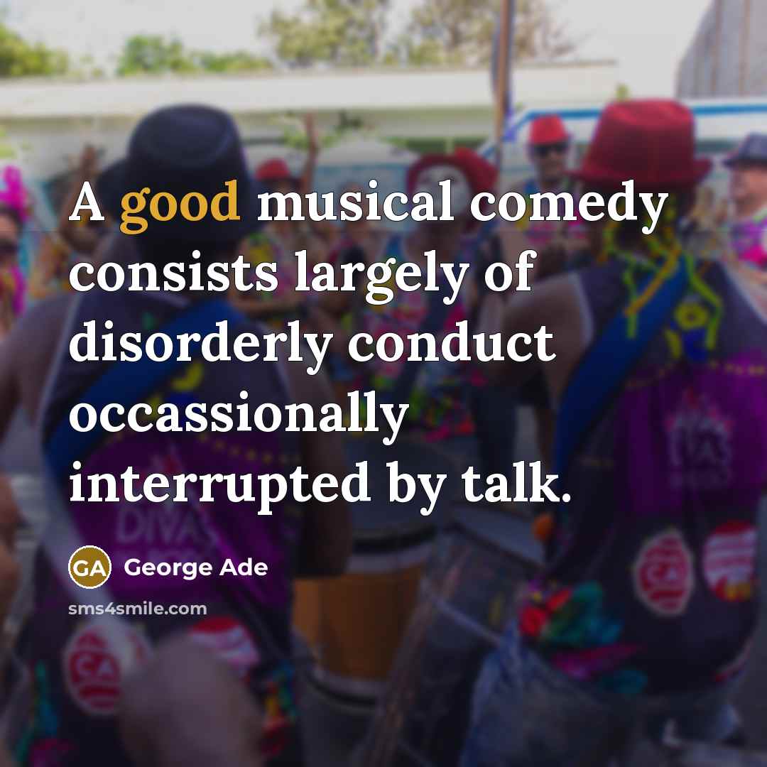 “A good musical comedy consists largely of disorderly conduct occassionally interrupted by talk.” quote by George Ade