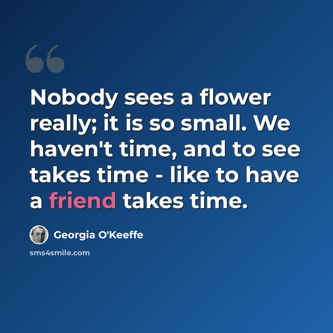 “Nobody sees a flower really; it is so small. We haven't time, and to see takes time - like to have a friend takes time.” quote by Georgia O'Keeffe