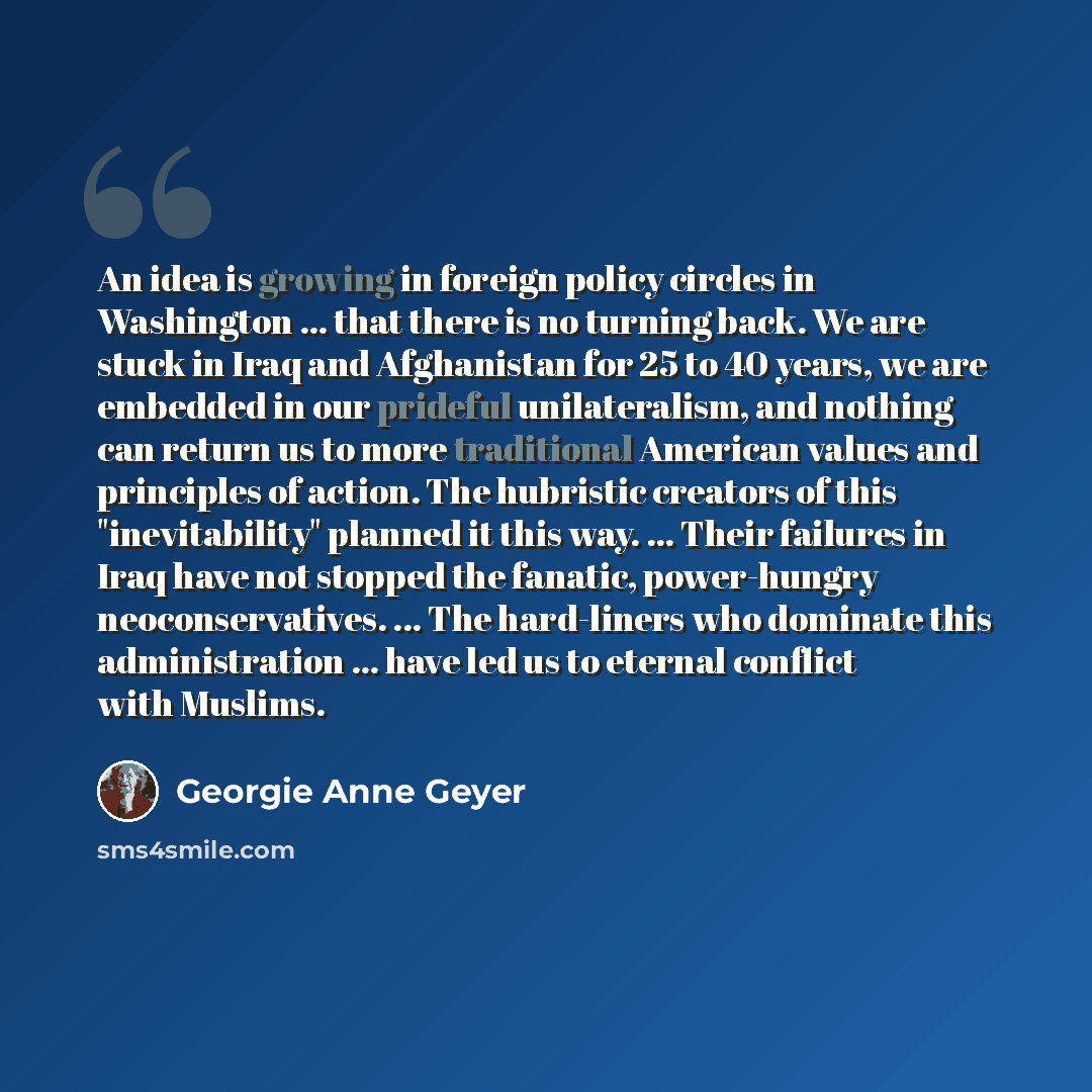 “An idea is growing in foreign policy circles in Washington ... that there is no turning back. We are stuck in Iraq and Afghanistan for 25 to 40 years, we are embedded in our prideful unilateralism, and nothing can return us to more traditional American values and principles of action. The…” quote by Georgie Anne Geyer
