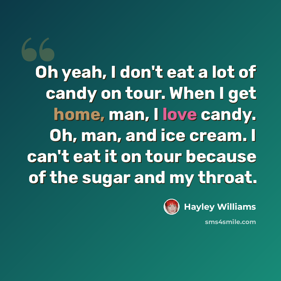 “Oh yeah, I don't eat a lot of candy on tour. When I get home, man, I love candy. Oh, man, and ice cream. I can't eat it on tour because of the sugar and my throat.” quote by Hayley Williams