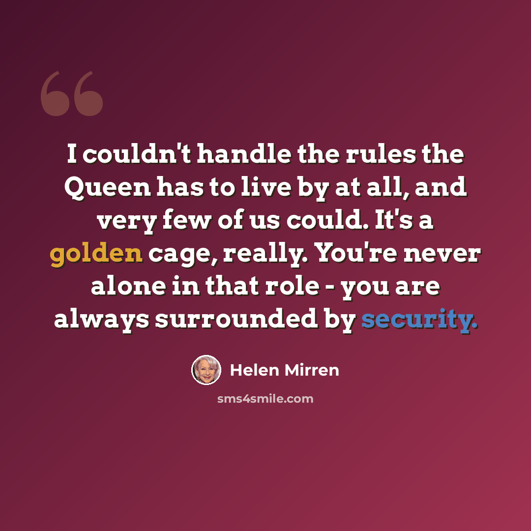 “I couldn't handle the rules the Queen has to live by at all, and very few of us could. It's a golden cage, really. You're never alone in that role - you are always surrounded by security.” quote by Helen Mirren