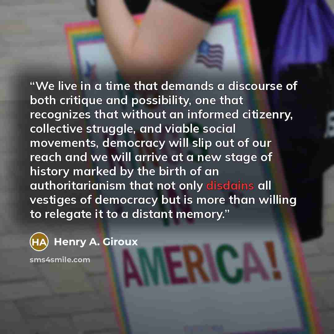 “We live in a time that demands a discourse of both critique and possibility, one that recognizes that without an informed citizenry, collective struggle, and viable social movements, democracy will slip out of our reach and we will arrive at a new stage of history marked by the birth of an…” quote by Henry A. Giroux