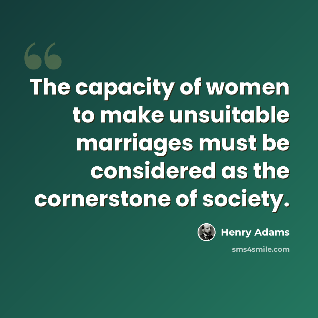 “The capacity of women to make unsuitable marriages must be considered as the cornerstone of society.” quote by Henry Adams