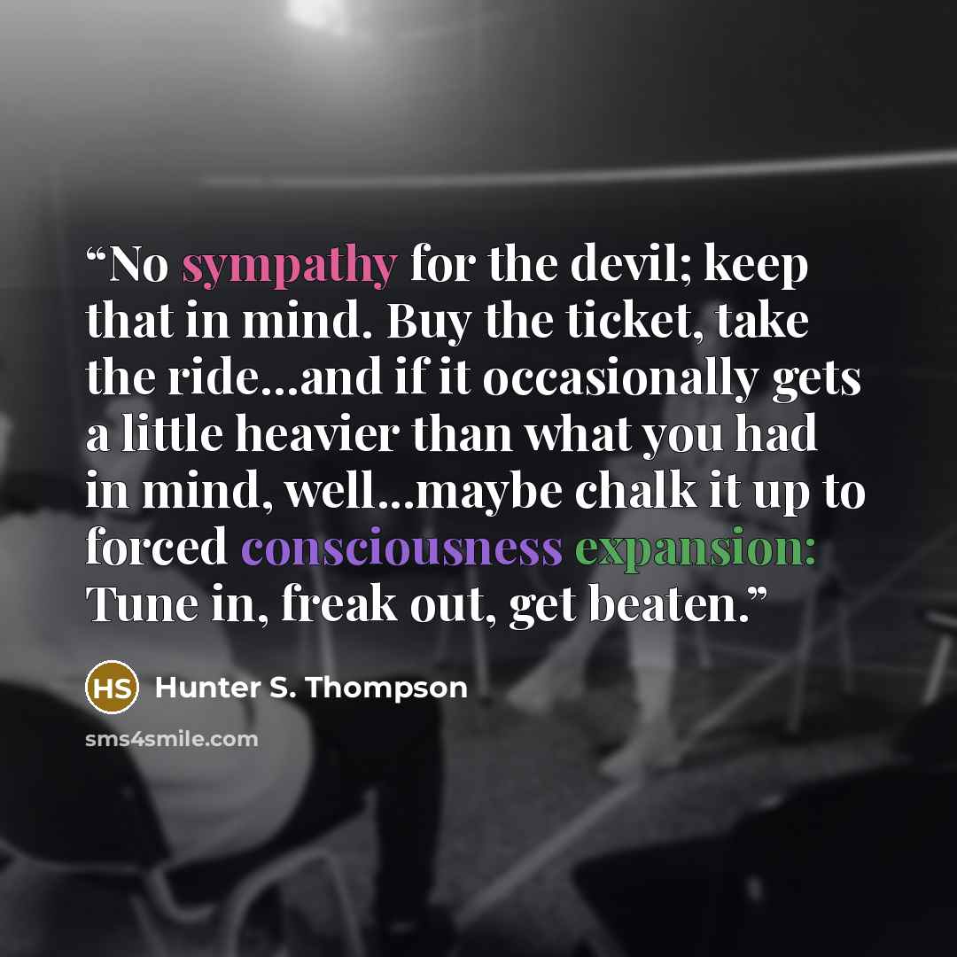 “No sympathy for the devil; keep that in mind. Buy the ticket, take the ride...and if it occasionally gets a little heavier than what you had in mind, well...maybe chalk it up to forced consciousness expansion: Tune in, freak out, get beaten.” quote by Hunter S. Thompson