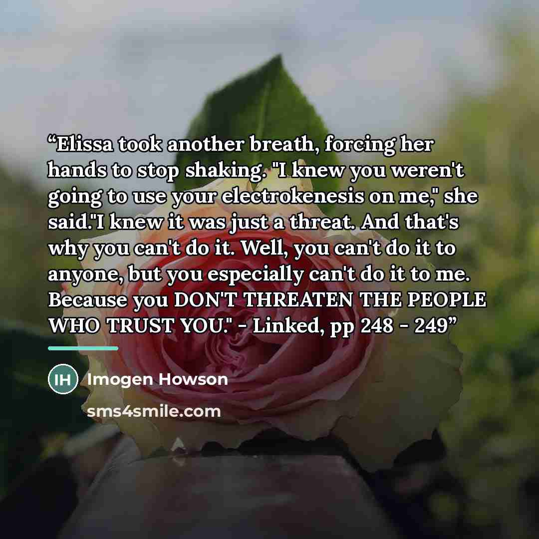 “Elissa took another breath, forcing her hands to stop shaking. "I knew you weren't going to use your electrokenesis on me," she said."I knew it was just a threat. And that's why you can't do it. Well, you can't do it to anyone, but you especially can't do it to me. Because you DON'T THREATEN THE…” quote by Imogen Howson