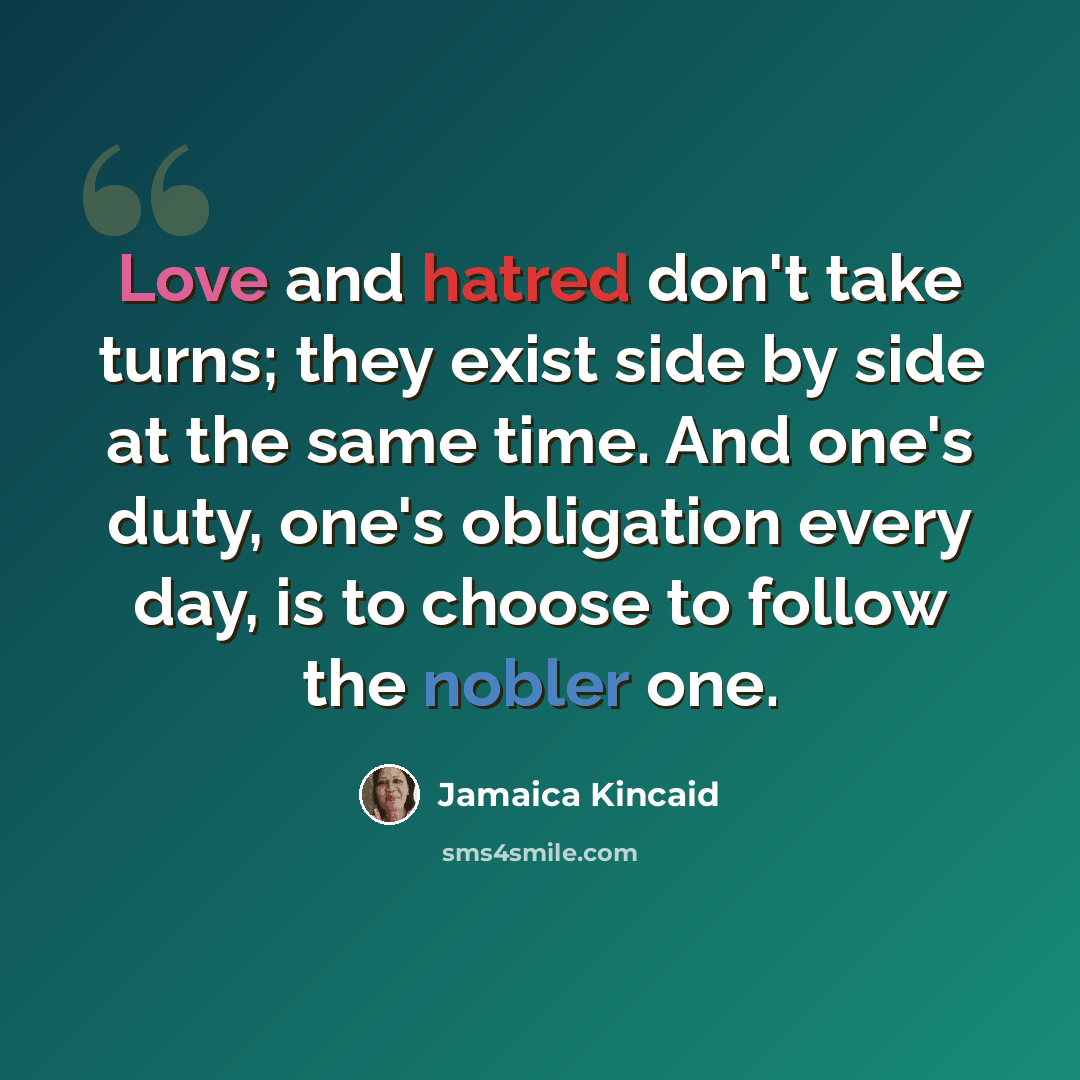 “Love and hatred don't take turns; they exist side by side at the same time. And one's duty, one's obligation every day, is to choose to follow the nobler one.” quote by Jamaica Kincaid